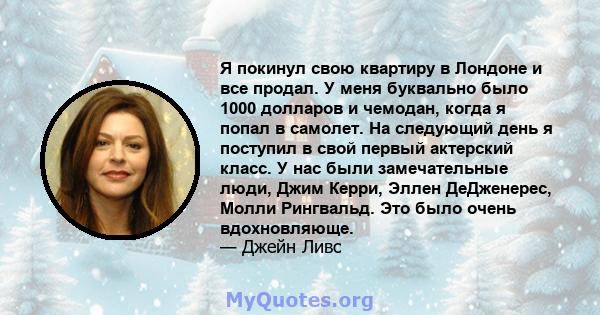 Я покинул свою квартиру в Лондоне и все продал. У меня буквально было 1000 долларов и чемодан, когда я попал в самолет. На следующий день я поступил в свой первый актерский класс. У нас были замечательные люди, Джим