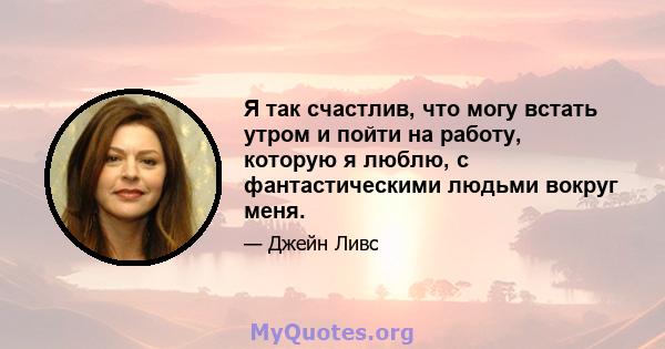 Я так счастлив, что могу встать утром и пойти на работу, которую я люблю, с фантастическими людьми вокруг меня.