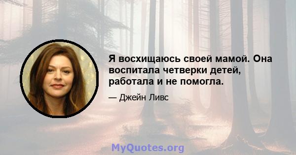 Я восхищаюсь своей мамой. Она воспитала четверки детей, работала и не помогла.