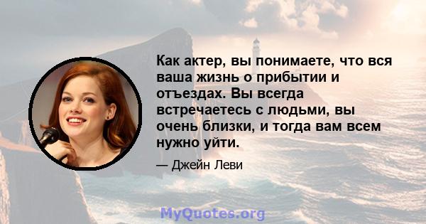 Как актер, вы понимаете, что вся ваша жизнь о прибытии и отъездах. Вы всегда встречаетесь с людьми, вы очень близки, и тогда вам всем нужно уйти.