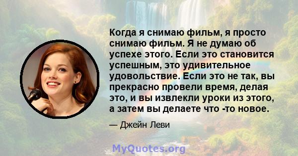 Когда я снимаю фильм, я просто снимаю фильм. Я не думаю об успехе этого. Если это становится успешным, это удивительное удовольствие. Если это не так, вы прекрасно провели время, делая это, и вы извлекли уроки из этого, 