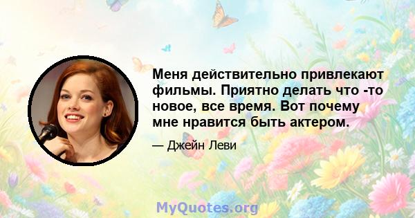 Меня действительно привлекают фильмы. Приятно делать что -то новое, все время. Вот почему мне нравится быть актером.