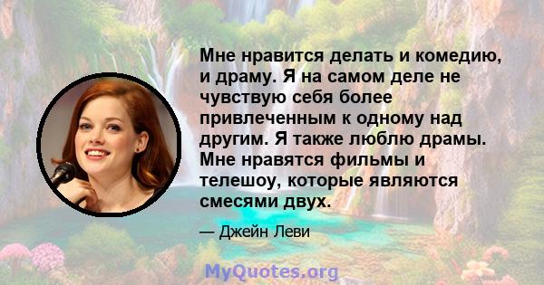 Мне нравится делать и комедию, и драму. Я на самом деле не чувствую себя более привлеченным к одному над другим. Я также люблю драмы. Мне нравятся фильмы и телешоу, которые являются смесями двух.