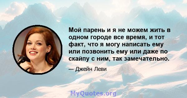 Мой парень и я не можем жить в одном городе все время, и тот факт, что я могу написать ему или позвонить ему или даже по скайпу с ним, так замечательно.