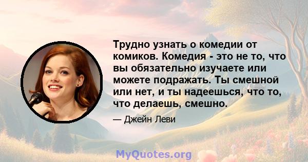 Трудно узнать о комедии от комиков. Комедия - это не то, что вы обязательно изучаете или можете подражать. Ты смешной или нет, и ты надеешься, что то, что делаешь, смешно.