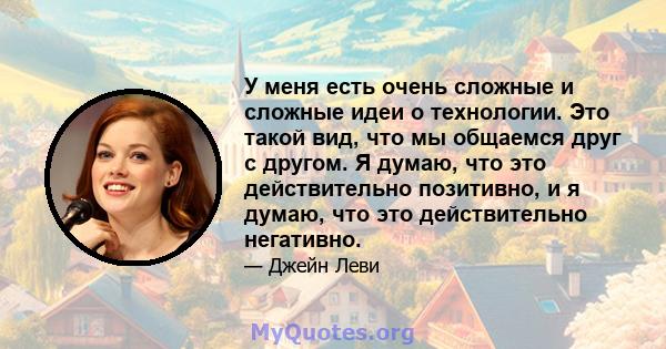 У меня есть очень сложные и сложные идеи о технологии. Это такой вид, что мы общаемся друг с другом. Я думаю, что это действительно позитивно, и я думаю, что это действительно негативно.