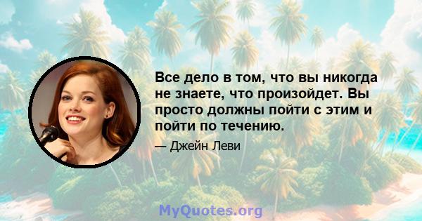 Все дело в том, что вы никогда не знаете, что произойдет. Вы просто должны пойти с этим и пойти по течению.