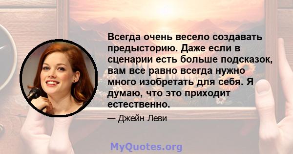 Всегда очень весело создавать предысторию. Даже если в сценарии есть больше подсказок, вам все равно всегда нужно много изобретать для себя. Я думаю, что это приходит естественно.