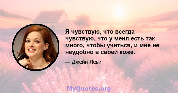 Я чувствую, что всегда чувствую, что у меня есть так много, чтобы учиться, и мне не неудобно в своей коже.