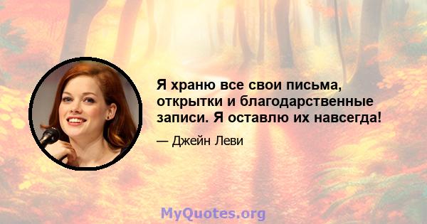 Я храню все свои письма, открытки и благодарственные записи. Я оставлю их навсегда!