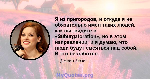 Я из пригородов, и откуда я не обязательно имел таких людей, как вы, видите в «Suburgatoration», но в этом направлении, и я думаю, что люди будут смеяться над собой. И это беззаботно.