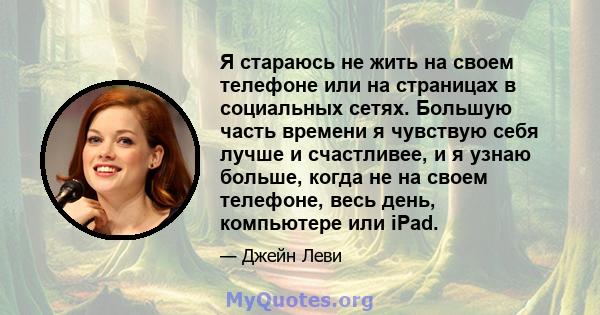 Я стараюсь не жить на своем телефоне или на страницах в социальных сетях. Большую часть времени я чувствую себя лучше и счастливее, и я узнаю больше, когда не на своем телефоне, весь день, компьютере или iPad.