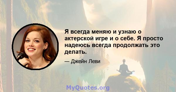 Я всегда меняю и узнаю о актерской игре и о себе. Я просто надеюсь всегда продолжать это делать.