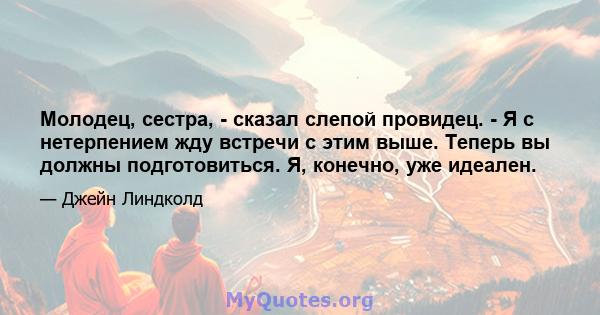 Молодец, сестра, - сказал слепой провидец. - Я с нетерпением жду встречи с этим выше. Теперь вы должны подготовиться. Я, конечно, уже идеален.