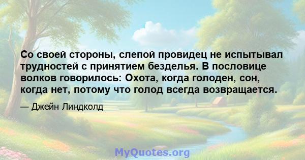 Со своей стороны, слепой провидец не испытывал трудностей с принятием безделья. В пословице волков говорилось: Охота, когда голоден, сон, когда нет, потому что голод всегда возвращается.