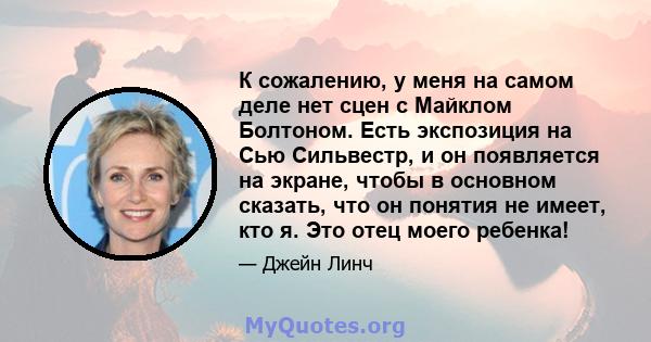 К сожалению, у меня на самом деле нет сцен с Майклом Болтоном. Есть экспозиция на Сью Сильвестр, и он появляется на экране, чтобы в основном сказать, что он понятия не имеет, кто я. Это отец моего ребенка!