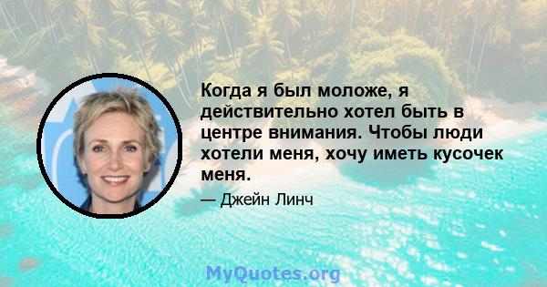 Когда я был моложе, я действительно хотел быть в центре внимания. Чтобы люди хотели меня, хочу иметь кусочек меня.