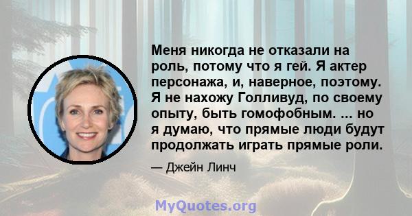 Меня никогда не отказали на роль, потому что я гей. Я актер персонажа, и, наверное, поэтому. Я не нахожу Голливуд, по своему опыту, быть гомофобным. ... но я думаю, что прямые люди будут продолжать играть прямые роли.