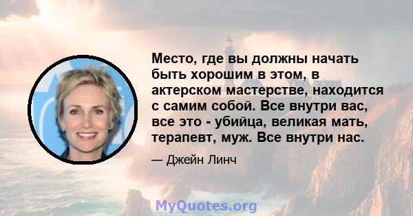 Место, где вы должны начать быть хорошим в этом, в актерском мастерстве, находится с самим собой. Все внутри вас, все это - убийца, великая мать, терапевт, муж. Все внутри нас.