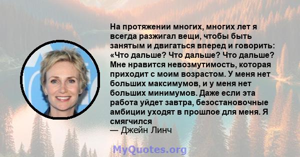 На протяжении многих, многих лет я всегда разжигал вещи, чтобы быть занятым и двигаться вперед и говорить: «Что дальше? Что дальше? Что дальше? Мне нравится невозмутимость, которая приходит с моим возрастом. У меня нет