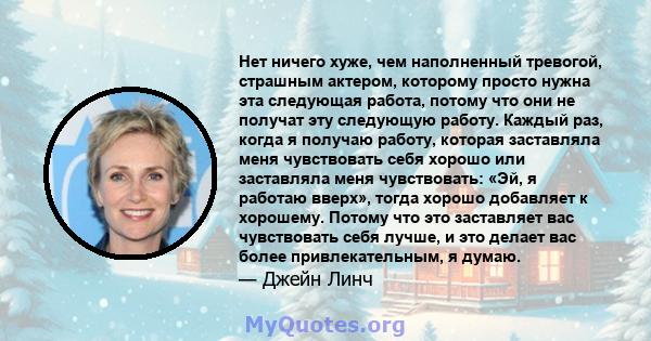 Нет ничего хуже, чем наполненный тревогой, страшным актером, которому просто нужна эта следующая работа, потому что они не получат эту следующую работу. Каждый раз, когда я получаю работу, которая заставляла меня