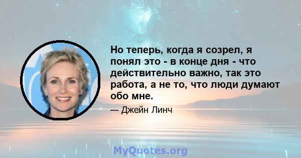 Но теперь, когда я созрел, я понял это - в конце дня - что действительно важно, так это работа, а не то, что люди думают обо мне.