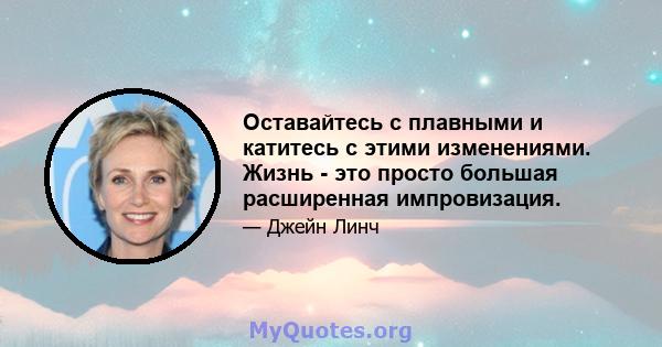 Оставайтесь с плавными и катитесь с этими изменениями. Жизнь - это просто большая расширенная импровизация.