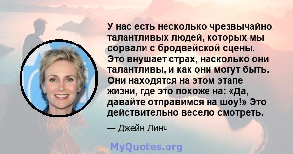 У нас есть несколько чрезвычайно талантливых людей, которых мы сорвали с бродвейской сцены. Это внушает страх, насколько они талантливы, и как они могут быть. Они находятся на этом этапе жизни, где это похоже на: «Да,