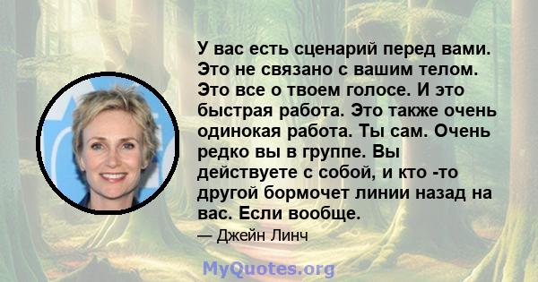 У вас есть сценарий перед вами. Это не связано с вашим телом. Это все о твоем голосе. И это быстрая работа. Это также очень одинокая работа. Ты сам. Очень редко вы в группе. Вы действуете с собой, и кто -то другой