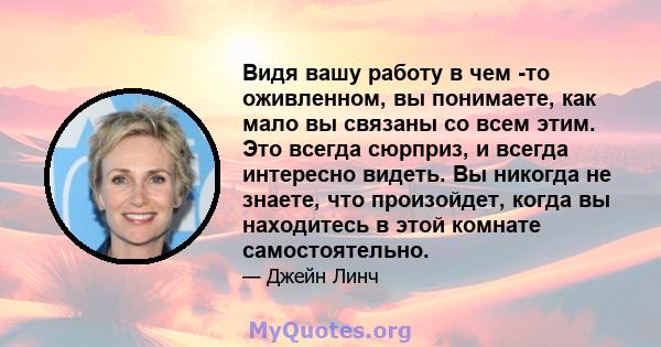 Видя вашу работу в чем -то оживленном, вы понимаете, как мало вы связаны со всем этим. Это всегда сюрприз, и всегда интересно видеть. Вы никогда не знаете, что произойдет, когда вы находитесь в этой комнате