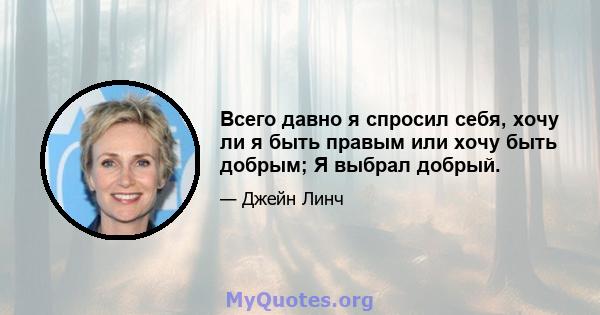 Всего давно я спросил себя, хочу ли я быть правым или хочу быть добрым; Я выбрал добрый.