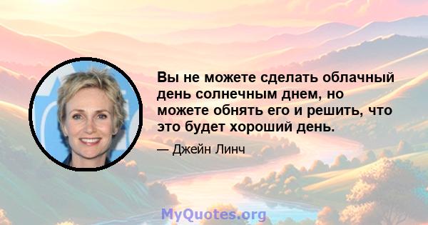 Вы не можете сделать облачный день солнечным днем, но можете обнять его и решить, что это будет хороший день.