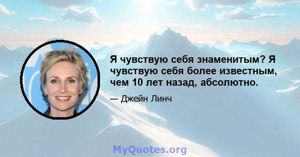 Я чувствую себя знаменитым? Я чувствую себя более известным, чем 10 лет назад, абсолютно.