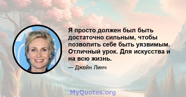 Я просто должен был быть достаточно сильным, чтобы позволить себе быть уязвимым. Отличный урок. Для искусства и на всю жизнь.