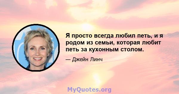 Я просто всегда любил петь, и я родом из семьи, которая любит петь за кухонным столом.