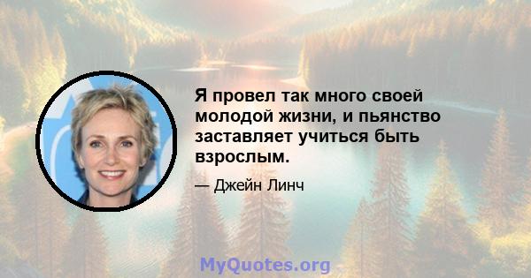 Я провел так много своей молодой жизни, и пьянство заставляет учиться быть взрослым.