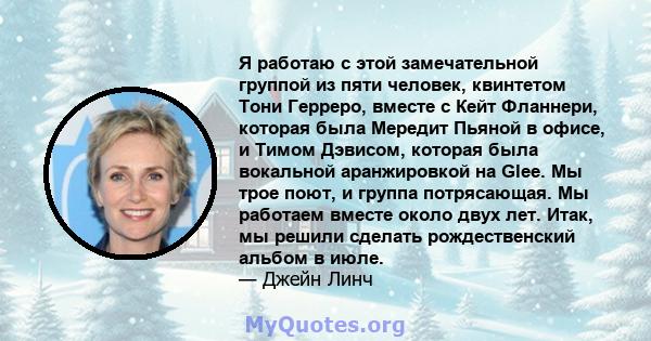 Я работаю с этой замечательной группой из пяти человек, квинтетом Тони Герреро, вместе с Кейт Фланнери, которая была Мередит Пьяной в офисе, и Тимом Дэвисом, которая была вокальной аранжировкой на Glee. Мы трое поют, и