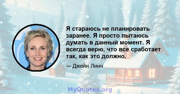 Я стараюсь не планировать заранее. Я просто пытаюсь думать в данный момент. Я всегда верю, что все сработает так, как это должно.