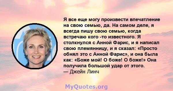 Я все еще могу произвести впечатление на свою семью, да. На самом деле, я всегда пишу свою семью, когда встречаю кого -то известного. Я столкнулся с Анной Фарис, и я написал свою племянницу, и я сказал: «Просто обнял