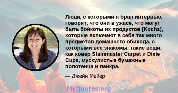 Люди, с которыми я брал интервью, говорят, что они в ужасе, что могут быть бойкоты их продуктов [Kochs], которые включают в себя так много предметов домашнего обихода, с которыми все знакомы, такие вещи, как ковер