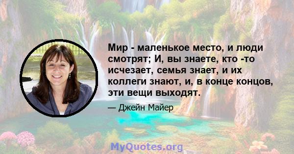 Мир - маленькое место, и люди смотрят; И, вы знаете, кто -то исчезает, семья знает, и их коллеги знают, и, в конце концов, эти вещи выходят.