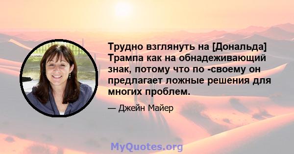 Трудно взглянуть на [Дональда] Трампа как на обнадеживающий знак, потому что по -своему он предлагает ложные решения для многих проблем.