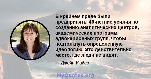 В крайнем праве были предприняты 40-летние усилия по созданию аналитических центров, академических программ, адвокационных групп, чтобы подтолкнуть определенную идеологию. Это действительно место, где люди не видят.