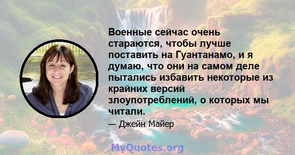 Военные сейчас очень стараются, чтобы лучше поставить на Гуантанамо, и я думаю, что они на самом деле пытались избавить некоторые из крайних версий злоупотреблений, о которых мы читали.