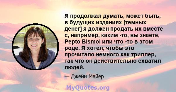 Я продолжал думать, может быть, в будущих изданиях [темных денег] я должен продать их вместе с, например, каким -то, вы знаете, Pepto Bismol или что -то в этом роде. Я хотел, чтобы это прочитало немного как триллер, так 