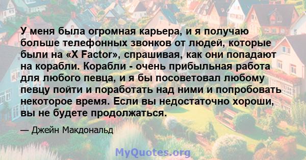 У меня была огромная карьера, и я получаю больше телефонных звонков от людей, которые были на «X Factor», спрашивая, как они попадают на корабли. Корабли - очень прибыльная работа для любого певца, и я бы посоветовал