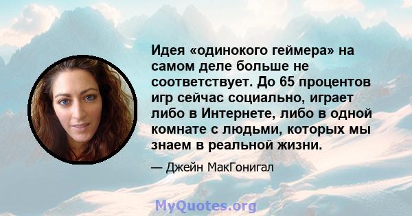 Идея «одинокого геймера» на самом деле больше не соответствует. До 65 процентов игр сейчас социально, играет либо в Интернете, либо в одной комнате с людьми, которых мы знаем в реальной жизни.