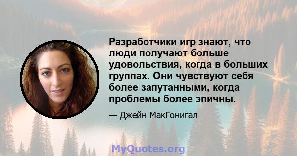 Разработчики игр знают, что люди получают больше удовольствия, когда в больших группах. Они чувствуют себя более запутанными, когда проблемы более эпичны.