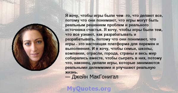 Я хочу, чтобы игры были чем -то, что делают все, потому что они понимают, что игры могут быть реальным решением проблем и реального источника счастья. Я хочу, чтобы игры были тем, что все узнают, как разрабатывать и