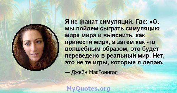 Я не фанат симуляций. Где: «О, мы пойдем сыграть симуляцию мира мира и выяснить, как принести мир», а затем как -то волшебным образом, это будет переведено в реальный мир. Нет, это не те игры, которые я делаю.